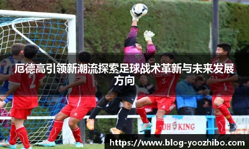厄德高引领新潮流探索足球战术革新与未来发展方向